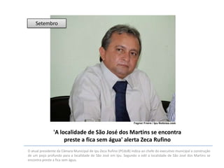 Setembro

'A localidade de São José dos Martins se encontra
preste a fica sem água' alerta Zeca Rufino
O atual presidente da Câmara Municipal de Ipu Zeca Rufino (PCdoB) indica ao chefe do executivo municipal a construção
de um poço profundo para a localidade de São José em Ipu. Segundo o edil a localidade de São José dos Martins se
encontra preste a fica sem água.

 