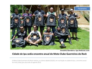 Fevereiro

Cidade de Ipu sedia encontro anual do Moto Clube Guerreiros do Rock
O Moto Clube Guerreiros do Rock realizou, no último sábado (02/02), em sua facção na cidade de Ipu, o encontro anual
do moto clube para discussão da agenda 2013.

 