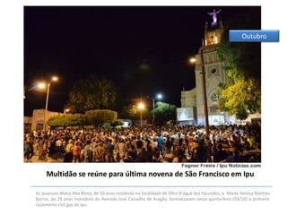 Outubro

Multidão se reúne para última novena de São Francisco em Ipu
As ipuenses Maria Rita Mota, de 50 anos residente na localidade de Olho D'água dos Facundos, e Marta Helena Martins
Barros, de 29 anos moradora da Avenida José Carvalho de Aragão, formalizaram nesta quinta-feira (03/10) o primeiro
casamento civil gay do Ipu.

 