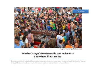Outubro

'Dia das Crianças' é comemorado com muita festa
e atividades físicas em Ipu
É comemorado neste sábado, 12 de outubro, o dia das crianças em nosso país. Em Ipu no Estado do Ceará o “Dia das
Crianças” foi comemorado com muitas brincadeiras, guloseimas e atividades culturais e físicas.

 