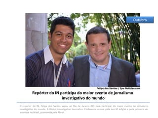 Outubro

Repórter do IN participa do maior evento de jornalismo
investigativo do mundo
O repórter do IN, Felipe dos Santos viajou ao Rio de Janeiro (RJ) para participar do maior evento do jornalismo
investigativo do mundo. A Global Investigative Journalism Conference ocorre pela sua 8ª edição e pela primeira vez
acontece no Brasil, promovida pela Abraji.

 