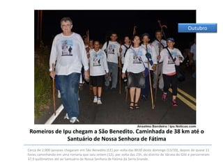 Outubro

Romeiros de Ipu chegam a São Benedito. Caminhada de 38 km até o
Santuário de Nossa Senhora de Fátima
Cerca de 2.000 pessoas chegaram em São Benedito (CE) por volta das 8h30 deste domingo (13/10), depois de quase 11
horas caminhando em uma romaria que saiu ontem (12), por volta das 23h, do distrito de Várzea do Giló e percorreram
37,9 quilômetros até ao Santuário de Nossa Senhora de Fátima da Serra Grande.

 
