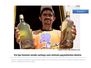 Outubro

Em Ipu homem vende cachaça com animais peçonhentos dentro
Em Ipu o ajudante de pedreiro José Soares Bernardino, 33 anos encontrou uma forma inusitada de ganhar dinheiro e
fama no município de Ipu onde reside.

 