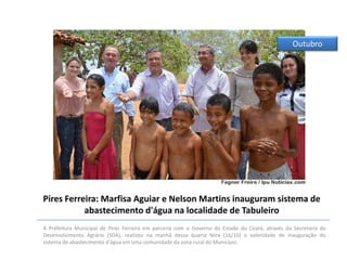 Outubro

Pires Ferreira: Marfisa Aguiar e Nelson Martins inauguram sistema de
abastecimento d'água na localidade de Tabuleiro
A Prefeitura Municipal de Pires Ferreira em parceria com o Governo do Estado do Ceará, através da Secretaria do
Desenvolvimento Agrário (SDA), realizou na manhã dessa quarta feira (16/10) a solenidade de inauguração do
sistema de abastecimento d'água em uma comunidade da zona rural do Município.

 