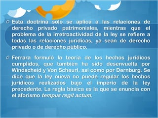 Esta doctrina solo se aplica a las relaciones de
derecho privado patrimoniales, mientras que el
problema de la irretroactividad de la ley se refiere a
todas las relaciones jurídicas, ya sean de derecho
privado o de derecho público.
Ferrara formuló la teoría de los hechos jurídicos
cumplidos, que también ha sido desenvuelta por
Windscheid y Von Scheurl, así como por Dernburg. Se
dice que la ley nueva no puede regular los hechos
jurídicos realizados bajo el imperio de la ley
precedente. La regla básica es la que se enuncia con
el aforismo tempus regit actum.
 