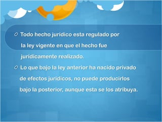Todo hecho jurídico esta regulado por
la ley vigente en que el hecho fue
jurídicamente realizado.
Lo que bajo la ley anterior ha nacido privado
de efectos jurídicos, no puede producirlos
bajo la posterior, aunque esta se los atribuya.
 