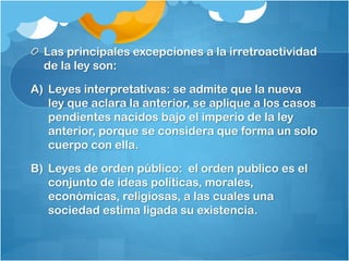 Las principales excepciones a la irretroactividad
de la ley son:
A) Leyes interpretativas: se admite que la nueva
ley que aclara la anterior, se aplique a los casos
pendientes nacidos bajo el imperio de la ley
anterior, porque se considera que forma un solo
cuerpo con ella.
B) Leyes de orden público: el orden publico es el
conjunto de ideas políticas, morales,
económicas, religiosas, a las cuales una
sociedad estima ligada su existencia.
 