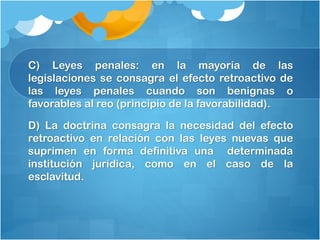 C) Leyes penales: en la mayoría de las
legislaciones se consagra el efecto retroactivo de
las leyes penales cuando son benignas o
favorables al reo (principio de la favorabilidad).
D) La doctrina consagra la necesidad del efecto
retroactivo en relación con las leyes nuevas que
suprimen en forma definitiva una determinada
institución jurídica, como en el caso de la
esclavitud.
 