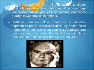 García Máynez critífca a Bonnecase y sostiene:
“…una ley es retroactiva cuando modifica o restringe
las consecuencias jurídicas de hechos realizados
durante la vigencia de la anterior.
Sostiene también: “Los derechos y deberes
expresados por la disposición de la ley nacen en el
momento en el que el supuesto se realiza, aun
cuando sean posteriormente ejercitados y cumplidos
o no lleguen nunca a ejercitarse ni a cumplirse”.
 