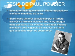 TESIS DE PAUL ROUBIER
Este autor distingue entre el efecto retroactivo y
el efecto inmediato de la ley.
El principio general establecido por el jurista
francés se formula diciendo que la ley antigua
debe aplicarse a los efectos realizados hasta la
iniciación de la vigencia de la nueva, en tanto
que esta debe regir los posteriores.
 