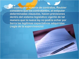 En cuanto a la materia de contratos, Roubier
considera que los contratantes, al estipular
determinadas clausulas, hacen previsiones
dentro del sistema legislativo vigente de tal
manera que la nueva ley no podría echar por
tierra las legitimas expectativas adquiridas
(regla de la supervivencia)
 