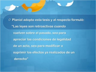 Planiol adopto esta tesis y al respecto formuló:
“Las leyes son retroactivas cuando
vuelven sobre el pasado, sea para
apreciar las condiciones de legalidad
de un acto, sea para modificar o
suprimir los efectos ya realizados de un
derecho”
 