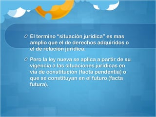 El termino “situación jurídica” es mas
amplio que el de derechos adquiridos o
el de relación jurídica.
Pero la ley nueva se aplica a partir de su
vigencia a las situaciones jurídicas en
vía de constitución (facta pendentia) o
que se constituyan en el futuro (facta
futura).
 
