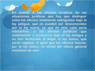 En cuanto a los efectos jurídicos de las
situaciones jurídicas que hay que distinguir
entre los efectos totalmente extinguidos bajo la
ley antigua, que no pueden ser desconocidos
por la ley nueva, ya que en este caso seria
retroactiva, y los efectos jurídicos que
comenzaron a producirse bajo la ley antigua y
no han terminado al llegar la ley nueva, que
serán regidos, al igual que los efectos futuros,
por la ley nueva, en virtud del efecto general
inmediato de esta
 