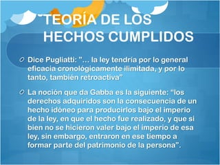 TEORÍA DE LOS
HECHOS CUMPLIDOS
Dice Pugliatti: ”… la ley tendría por lo general
eficacia cronológicamente ilimitada, y por lo
tanto, también retroactiva”
La noción que da Gabba es la siguiente: “los
derechos adquiridos son la consecuencia de un
hecho idóneo para producirlos bajo el imperio
de la ley, en que el hecho fue realizado, y que si
bien no se hicieron valer bajo el imperio de esa
ley, sin embargo, entraron en ese tiempo a
formar parte del patrimonio de la persona”.
 