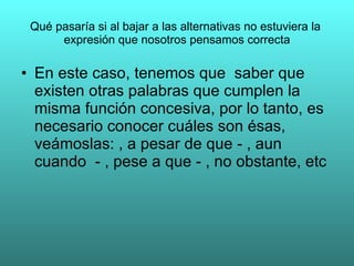 Qué pasaría si al bajar a las alternativas no estuviera la
      expresión que nosotros pensamos correcta

• En este caso, tenemos que saber que
  existen otras palabras que cumplen la
  misma función concesiva, por lo tanto, es
  necesario conocer cuáles son ésas,
  veámoslas: , a pesar de que - , aun
  cuando - , pese a que - , no obstante, etc
 