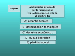 Al desempleo provocado
Pregunta
                   por la mecanización
              y la Automatización se le da
                      el nombre de:

            A) cesantía técnica

           B) desocupación tecnológica

           C) desastre económico .

             D) nueva depresión
              E) pérdida laboral
 