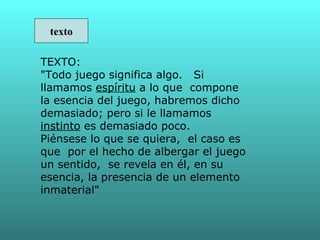 texto

TEXTO:
"Todo juego significa algo. Si
llamamos espíritu a lo que compone
la esencia del juego, habremos dicho
demasiado; pero si le llamamos
instinto es demasiado poco.
Piénsese lo que se quiera, el caso es
que por el hecho de albergar el juego
un sentido, se revela en él, en su
esencia, la presencia de un elemento
inmaterial"
 