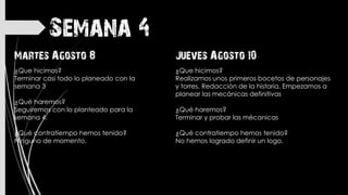 Semana 4
Jueves Agosto 10
¿Que hicimos?
Realizamos unos primeros bocetos de personajes
y torres. Redacción de la historia. Empezamos a
planear las mecánicas definitivas
¿Qué haremos?
Terminar y probar las mécanicas
¿Qué contratiempo hemos tenido?
No hemos logrado definir un logo.
Martes Agosto 8
¿Que hicimos?
Terminar casi todo lo planeado con la
semana 3
¿Qué haremos?
Seguiremos con lo planteado para la
semana 4.
¿Qué contratiempo hemos tenido?
Ninguno de momento.
 