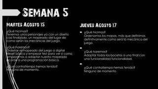 Semana 5
Jueves Agosto 17
 ¿Qué hicimos?
Ordenamos los mapas, más que definimos
definitivamente como será la mecánica del
juego.

¿Qué haremos?
Adaptar todos los bocetos a uno final con
una funcionalidad funcionalidad.

¿Qué contratiempo hemos tenido?
Ninguno de momento.
Martes Agosto 15
¿Qué hicimos?
Tenemos unos personajes ya con un diseño
casi finalizado, un mapeado del lugar de
como serán las mecánicas del juego.
¿Qué haremos?
Ordenar el mapeado del juego a digital
tileset básico y empezar test para ver si como
empezamos a adaptar nuestro mapeado
acorde a una programación básica.
¿Qué contratiempo hemos tenido?
Ninguno de momento.
 