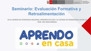 1
Seminario: Evaluación Formativa y
Retroalimentación
EN EL MARCO DE ESTRATEGIA NACIONAL APRENDO EN CASA Y EL ESTADO DE EMERGENCIA COVID 19
RVM 094-2020-MINEDU
 