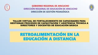 RETROALIMENTACIÓN EN LA
EDUCACIÓN A DISTANCIA
GOBIERNO REGIONAL DE AYACUCHO
DIRECCIÓN REGIONAL DE EDUCACIÓN DE AYACUCHO
DIRECCIÓN DE GESTIÓN PEDAGÓGICA
TALLER VIRTUAL DE FORTALECIMIENTO DE CAPACIDADES PARA
GESTIONAR PROCESOS DE CAPACITACIÓN Y ASISTENCIA TÉCNICA A
DIRECTORES Y DOCENTES DE EDUCACIÓN BÁSICA
 