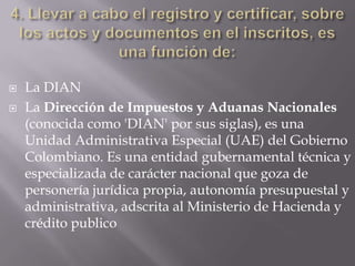    La DIAN
   La Dirección de Impuestos y Aduanas Nacionales
    (conocida como 'DIAN' por sus siglas), es una
    Unidad Administrativa Especial (UAE) del Gobierno
    Colombiano. Es una entidad gubernamental técnica y
    especializada de carácter nacional que goza de
    personería jurídica propia, autonomía presupuestal y
    administrativa, adscrita al Ministerio de Hacienda y
    crédito publico
 