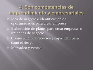    Idea de negocio e identificación de
    oportunidades para crear empresa
   Elaboración de planes para crear empresas o
    unidades de negocio
   Consecución de recursos y capacidad para
    sumí el riesgo
   Mercadeo y ventas
 
