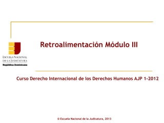 Retroalimentación Módulo III



Curso Derecho Internacional de los Derechos Humanos AJP 1-2012




                 © Escuela Nacional de la Judicatura, 2013
 
