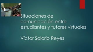 Situaciones de
comunicación entre
estudiantes y tutores virtuales
Víctor Solorio Reyes
 