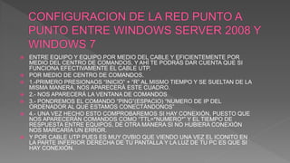  ENTRE EQUIPO Y EQUIPO POR MEDIO DEL CABLE Y EFICIENTEMENTE POR
MEDIO DEL CENTRO DE COMANDOS, Y AHÍ TE PODRÁS DAR CUENTA QUE SI
FUNCIONA EFECTIVAMENTE EL CABLE UTP.
 POR MEDIO DE CENTRO DE COMANDOS.
 1.-PRIMERO PRESIONAOS “INICIO” + “R” AL MISMO TIEMPO Y SE SUELTAN DE LA
MISMA MANERA, NOS APARECERÁ ESTE CUADRO.
 2.- NOS APARECERÁ LA VENTANA DE COMANDOS
 3.- PONDREMOS EL COMANDO “PING”(ESPACIO) “NUMERO DE IP DEL
ORDENADOR AL QUE ESTAMOS CONECTÁNDONOS”
 4.- UNA VEZ HECHO ESTO COMPROBAREMOS SI HAY CONEXIÓN, PUESTO QUE
NOS APARECERÁN COMANDOS COMO “TTL=*NUMERO*” Y EL TIEMPO DE
RESPUESTA ENTRE EQUIPOS, DE OTRA MANERA SI NO HUBIERA CONEXIÓN
NOS MARCARÍA UN ERROR.
 Y POR CABLE UTP PUES ES MUY OVBIO QUE VIENDO UNA VEZ EL ICONITO EN
LA PARTE INFERIOR DERECHA DE TU PANTALLA Y LA LUZ DE TU PC ES QUE SI
HAY CONEXIÓN.
 