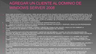  PARA UNIR UN EQUIPO A UN DOMINIO, DEBE INICIAR SESIÓN EN EL EQUIPO CON LA CUENTA DE ADMINISTRADOR LOCAL O, SI
INICIA SESIÓN EN EL EQUIPO CON UNA CUENTA DE USUARIO QUE NO TIENE CREDENCIALES ADMINISTRATIVAS EN EL EQUIPO
LOCAL, DEBE PROPORCIONAR LAS CREDENCIALES PARA LA CUENTA DE ADMINISTRADOR LOCAL DURANTE EL PROCESO DE
UNIÓN DEL EQUIPO AL DOMINIO. ADEMÁS, DEBE TENER UNA CUENTA DE USUARIO EN EL DOMINIO AL QUE QUIERE UNIR EL
EQUIPO. DURANTE EL PROCESO DE UNIÓN DEL EQUIPO AL DOMINIO, SE LE PEDIRÁN LAS CREDENCIALES DE SU CUENTA DE
DOMINIO (NOMBRE DE USUARIO Y CONTRASEÑA).
1. INICIE SESIÓN EN EL EQUIPO CON LA CUENTA DE ADMINISTRADOR LOCAL.
 2. HAGA CLIC EN INICIO, HAGA CLIC CON EL BOTÓN SECUNDARIO EN EQUIPO Y, DESPUÉS, HAGA CLIC EN PROPIEDADES.
SE ABRIRÁ EL CUADRO DE DIÁLOGO SISTEMA.
 3. EN CONFIGURACIÓN DE NOMBRE, DOMINIO Y GRUPO DE TRABAJO DEL EQUIPO, HAGA CLIC EN CAMBIAR LA
CONFIGURACIÓN. SE ABRIRÁ EL CUADRO DE DIÁLOGO PROPIEDADES DEL SISTEMA.
 NOTA
 EN LOS EQUIPOS QUE EJECUTAN WINDOWS® 7, ANTES DE QUE SE ABRA EL CUADRO DE DIÁLOGO PROPIEDADES DEL
SISTEMA, SE ABRE EL CUADRO DE DIÁLOGO CONTROL DE CUENTAS DE USUARIO, QUE SOLICITA PERMISO PARA CONTINUAR.
HAGA CLIC EN CONTINUAR PARA PROCEDER.
 4. HAGA CLIC EN CAMBIAR. SE ABRIRÁ EL CUADRO DE DIÁLOGO CAMBIOS EN EL DOMINIO O EL NOMBRE DEL EQUIPO.
 5. EN NOMBRE DEL EQUIPO, EN MIEMBRO DE, SELECCIONE DOMINIO Y, A CONTINUACIÓN, ESCRIBA EL NOMBRE DEL
DOMINIO AL QUE QUIERE UNIRSE. POR EJEMPLO, SI EL NOMBRE DEL DOMINIO ES EJEMPLO.COM, ESCRIBA EJEMPLO.COM.
 6. HAGA CLIC EN ACEPTAR. SE ABRIRÁ EL CUADRO DE DIÁLOGO SEGURIDAD DE WINDOWS.
 7. EN CAMBIOS EN EL DOMINIO O EL NOMBRE DEL EQUIPO, EN NOMBRE DE USUARIO ESCRIBA EL NOMBRE DEL USUARIO Y
EN CONTRASEÑA ESCRIBA LA CONTRASEÑA; A CONTINUACIÓN, HAGA CLIC EN ACEPTAR. SE ABRIRÁ EL CUADRO DE
DIÁLOGOCAMBIOS EN EL DOMINIO O EL NOMBRE DEL EQUIPO Y LE DARÁ LA BIENVENIDA AL DOMINIO. HAGA CLIC EN
ACEPTAR.
 8. EL CUADRO DE DIÁLOGO CAMBIOS EN EL DOMINIO O EL NOMBRE DEL EQUIPO MUESTRA UN MENSAJE QUE LE INDICA
QUE DEBE REINICIAR EL EQUIPO PARA APLICAR LOS CAMBIOS. HAGA CLIC EN ACEPTAR.
 9. EN EL CUADRO DE DIÁLOGO PROPIEDADES DEL SISTEMA, EN LA PESTAÑA NOMBRE DEL EQUIPO, HAGA CLIC EN
CERRAR. SE ABRIRÁ EL CUADRO DE DIÁLOGO MICROSOFT WINDOWS Y MOSTRARÁ UN MENSAJE QUE LE INDICARÁ
 