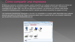 Si tiene una impresora conectada al equipo, puede compartirla con cualquier persona que esté en la misma red.
No importa qué tipo de impresora tenga, lo importante es que esté instalada en el equipo y directamente
conectada con un cable USB u otro tipo de cable para impresora. Las personas con quienes usted decida
compartir la impresora podrán usarla para imprimir, siempre que primero encuentren su equipo en la red.
Las impresoras directamente conectadas a una red y no conectadas a un equipo están disponibles para cualquier
persona que esté en la misma red. Estas impresoras deben tener un puerto de red o una conexión inalámbrica
que les permita conectarse directamente a la red.
 