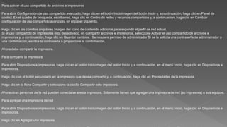 Para activar el uso compartido de archivos e impresoras
Para abrir Configuración de uso compartido avanzado, haga clic en el botón InicioImagen del botón Inicio y, a continuación, haga clic en Panel de
control. En el cuadro de búsqueda, escriba red, haga clic en Centro de redes y recursos compartidos y, a continuación, haga clic en Cambiar
configuración de uso compartido avanzado, en el panel izquierdo.
Haga clic en las comillas angulares Imagen del icono de contenido adicional para expandir el perfil de red actual.
Si el uso compartido de impresoras está desactivado, en Compartir archivos e impresoras, seleccione Activar el uso compartido de archivos e
impresoras y, a continuación, haga clic en Guardar cambios. Se requiere permiso de administrador Si se le solicita una contraseña de administrador o
una confirmación, escriba la contraseña o proporcione la confirmación.
Ahora debe compartir la impresora.
Para compartir la impresora
Para abrir Dispositivos e impresoras, haga clic en el botón InicioImagen del botón Inicio y, a continuación, en el menú Inicio, haga clic en Dispositivos e
impresoras.
Haga clic con el botón secundario en la impresora que desea compartir y, a continuación, haga clic en Propiedades de la impresora.
Haga clic en la ficha Compartir y seleccione la casilla Compartir esta impresora.
Ahora otras personas de la red pueden conectarse a esta impresora. Solamente tienen que agregar una impresora de red (su impresora) a sus equipos.
Para agregar una impresora de red
Para abrir Dispositivos e impresoras, haga clic en el botón InicioImagen del botón Inicio y, a continuación, en el menú Inicio, haga clic en Dispositivos e
impresoras.
Haga clic en Agregar una impresora.
 