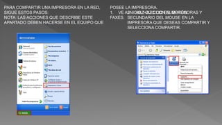 PARA COMPARTIR UNA IMPRESORA EN LA RED,
SIGUE ESTOS PASOS:
NOTA: LAS ACCIONES QUE DESCRIBE ESTE
APARTADO DEBEN HACERSE EN EL EQUIPO QUE
POSEE LA IMPRESORA.
1. VE A INICIO, HAZ CLIC EN IMPRESORAS Y
FAXES.
2. HAZ CLIC CON EL BOTÓN
SECUNDARIO DEL MOUSE EN LA
IMPRESORA QUE DESEAS COMPARTIR Y
SELECCIONA COMPARTIR.
 