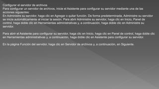 Configurar el servidor de archivos
Para configurar un servidor de archivos, inicie el Asistente para configurar su servidor mediante una de las
acciones siguientes:
En Administre su servidor, haga clic en Agregar o quitar función. De forma predeterminada, Administre su servidor
se inicia automáticamente al iniciar la sesión. Para abrir Administre su servidor, haga clic en Inicio, Panel de
control, haga doble clic en Herramientas administrativas y, a continuación, haga doble clic en Administre su
servidor.
Para abrir el Asistente para configurar su servidor, haga clic en Inicio, haga clic en Panel de control, haga doble clic
en Herramientas administrativas y, a continuación, haga doble clic en Asistente para configurar su servidor.
En la página Función del servidor, haga clic en Servidor de archivos y, a continuación, en Siguiente.
 