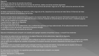 Siguiente.
Servicio de Index Server de servidor de archivos
En la página Servicio de Index Server de servidor de archivos, realice una de las acciones siguientes:
Si los usuarios buscan con frecuencia el contenido de los archivos del servidor, haga clic en Sí, dejar activos los servicios de Index
Server.
Si desea conservar los recursos de memoria y CPU, haga clic en No, desactivar los servicios de Index Server. El Servicio de Index
Server puede disminuir el rendimiento del servidor.
Servicio de Index Server proporciona a los usuarios una manera rápida, fácil y segura de buscar información localmente o en la red. Los
usuarios pueden buscar archivos en diferentes formatos e idiomas mediante el comando Buscar del menú Inicio o mediante páginas
HTML que se muestran en un explorador.
Cuando termine, haga clic en Siguiente.
Resumen de las selecciones
En la página Resumen de las selecciones, vea y confirme las opciones que haya seleccionado. Si ha seleccionado Servidor de archivos
en la página Función del servidor, aparecerá el siguiente mensaje:
Instalar Administración de servidores de archivos
Ejecutar el Asistente para compartir una carpeta para agregar carpetas compartidas nuevas o compartir las existentes
Para aplicar las selecciones que aparecen en la página Resumen de las selecciones, haga clic en Siguiente.
Usar el Asistente para compartir una carpeta
Cuando haga clic en Siguiente, el Asistente para configurar su servidor iniciará automáticamente el Asistente para compartir una carpeta,
que se utiliza para configurar las carpetas compartidas. Al compartir recursos, los pone a disposición de otros usuarios de la red.
Importante
Tenga precaución al compartir carpetas que contengan archivos y recursos del sistema. Compruebe que la carpeta o el recurso
especificado no contiene información a la que no desea que tengan acceso los usuarios.
En esta sección se describen los siguientes pasos del Asistente para compartir una carpeta:
Ruta de acceso a la carpeta
Nombre, descripción y configuración
Permisos
 