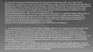 UN SERVIDOR DE ARCHIVOS PROPORCIONA UNA UBICACIÓN CENTRAL EN LA RED, EN LA QUE PUEDE
ALMACENAR Y COMPARTIR LOS ARCHIVOS CON USUARIOS DE LA RED. CUANDO LOS USUARIOS NECESITEN UN
ARCHIVO IMPORTANTE, COMO UN PLAN DE PROYECTO, PODRÁN TENER ACCESO AL ARCHIVO DEL SERVIDOR DE
ARCHIVOS EN LUGAR DE TENER QUE PASARLO ENTRE DISTINTOS EQUIPOS. SI LOS USUARIOS DE LA RED
NECESITAN TENER ACCESO A LOS MISMOS ARCHIVOS Y APLICACIONES ACCESIBLES A TRAVÉS DE LA RED,
CONFIGURE ESTE EQUIPO COMO UN SERVIDOR DE ARCHIVOS.
EN ESTE TEMA SE EXPLICA CÓMO UTILIZAR ADMINISTRE SU SERVIDOR Y EL ASISTENTE PARA CONFIGURAR SU
SERVIDOR PARA INSTALAR Y CONFIGURAR UN SERVIDOR DE ARCHIVOS. CUANDO HAYA TERMINADO DE
CONFIGURAR UN SERVIDOR DE ARCHIVOS BÁSICO, PUEDE COMPLETAR TAREAS ADICIONALES MEDIANTE
ADMINISTRE SU SERVIDOR. UNA VEZ COMPLETADO EL ASISTENTE PARA CONFIGURAR SU SERVIDOR, EL
SERVIDOR DE ARCHIVOS SERÁ COMPLETAMENTE FUNCIONAL.
AUNQUE PARA SU BUEN FUNCIONAMIENTO HAY QUE COMPROBAR LO SIGUIENTE:
• EL SISTEMA OPERATIVO ESTÁ CONFIGURADO CORRECTAMENTE. EN LA FAMILIA WINDOWS SERVER 2003,
SERVICIOS DE ARCHIVO DEPENDE DE LA CONFIGURACIÓN ADECUADA DEL SISTEMA OPERATIVO Y SUS
SERVICIOS. SI DISPONE DE UNA NUEVA INSTALACIÓN DE UN SISTEMA OPERATIVO WINDOWS SERVER 2003,
PUEDE UTILIZAR LA CONFIGURACIÓN PREDETERMINADA DEL SERVICIO. NO SE REQUIERE NINGUNA OTRA
ACCIÓN. SI HA ACTUALIZADO A UN SISTEMA OPERATIVO WINDOWS SERVER 2003 O DESEA CONFIRMAR QUE LOS
SERVICIOS ESTÁN CONFIGURADOS CORRECTAMENTE PARA OPTIMIZAR EL RENDIMIENTO Y LA SEGURIDAD,
COMPRUEBE LA CONFIGURACIÓN DEL SERVICIO MEDIANTE LA TABLA QUE SE INCLUYE EN CONFIGURACIÓN
PREDETERMINADA DE LOS SERVICIOS.
• EL EQUIPO ESTÁ UNIDO A UN DOMINIO DE ACTIVE DIRECTORY COMO UN SERVIDOR MIEMBRO. SI DESEA
AUTENTICAR LOS CLIENTES O PUBLICAR UNA CARPETA COMPARTIDA EN ACTIVE DIRECTORY, EL SERVIDOR DE
ARCHIVOS SE DEBE UNIR A UN DOMINIO. SI NO NECESITA REALIZAR NINGUNA DE ESTAS TAREAS, NO ES
NECESARIO UNIR EL SERVIDOR DE ARCHIVOS A UN DOMINIO.
 