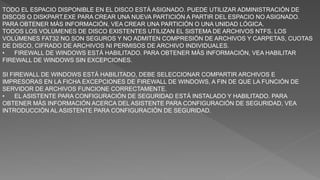 TODO EL ESPACIO DISPONIBLE EN EL DISCO ESTÁ ASIGNADO. PUEDE UTILIZAR ADMINISTRACIÓN DE
DISCOS O DISKPART.EXE PARA CREAR UNA NUEVA PARTICIÓN A PARTIR DEL ESPACIO NO ASIGNADO.
PARA OBTENER MÁS INFORMACIÓN, VEA CREAR UNA PARTICIÓN O UNA UNIDAD LÓGICA.
TODOS LOS VOLÚMENES DE DISCO EXISTENTES UTILIZAN EL SISTEMA DE ARCHIVOS NTFS. LOS
VOLÚMENES FAT32 NO SON SEGUROS Y NO ADMITEN COMPRESIÓN DE ARCHIVOS Y CARPETAS, CUOTAS
DE DISCO, CIFRADO DE ARCHIVOS NI PERMISOS DE ARCHIVO INDIVIDUALES.
• FIREWALL DE WINDOWS ESTÁ HABILITADO. PARA OBTENER MÁS INFORMACIÓN, VEA HABILITAR
FIREWALL DE WINDOWS SIN EXCEPCIONES.
SI FIREWALL DE WINDOWS ESTÁ HABILITADO, DEBE SELECCIONAR COMPARTIR ARCHIVOS E
IMPRESORAS EN LA FICHA EXCEPCIONES DE FIREWALL DE WINDOWS, A FIN DE QUE LA FUNCIÓN DE
SERVIDOR DE ARCHIVOS FUNCIONE CORRECTAMENTE.
• EL ASISTENTE PARA CONFIGURACIÓN DE SEGURIDAD ESTÁ INSTALADO Y HABILITADO. PARA
OBTENER MÁS INFORMACIÓN ACERCA DEL ASISTENTE PARA CONFIGURACIÓN DE SEGURIDAD, VEA
INTRODUCCIÓN AL ASISTENTE PARA CONFIGURACIÓN DE SEGURIDAD.
 