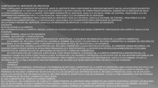 CONFIGURAR EL SERVIDOR DE ARCHIVOS
PARA CONFIGURAR UN SERVIDOR DE ARCHIVOS, INICIE EL ASISTENTE PARA CONFIGURAR SU SERVIDOR MEDIANTE UNA DE LAS ACCIONES SIGUIENTES:
• EN ADMINISTRE SU SERVIDOR, HAGA CLIC EN AGREGAR O QUITAR FUNCIÓN. DE FORMA PREDETERMINADA, ADMINISTRE SU SERVIDOR SE INICIA
AUTOMÁTICAMENTE AL INICIAR LA SESIÓN. PARA ABRIR ADMINISTRE SU SERVIDOR, HAGA CLIC EN INICIO, PANEL DE CONTROL, HAGA DOBLE CLIC EN
HERRAMIENTAS ADMINISTRATIVAS Y, A CONTINUACIÓN, HAGA DOBLE CLIC EN ADMINISTRE SU SERVIDOR.
• PARA ABRIR EL ASISTENTE PARA CONFIGURAR SU SERVIDOR, HAGA CLIC EN INICIO, HAGA CLIC EN PANEL DE CONTROL, HAGA DOBLE CLIC EN
HERRAMIENTAS ADMINISTRATIVAS Y, A CONTINUACIÓN, HAGA DOBLE CLIC EN ASISTENTE PARA CONFIGURAR SU SERVIDOR.
EN LA PÁGINA FUNCIÓN DEL SERVIDOR, HAGA CLIC EN SERVIDOR DE ARCHIVOS Y, A CONTINUACIÓN, EN SIGUIENTE.
SIGUIENTE.
RUTA DE ACCESO A LA CARPETA
EN LA PÁGINA RUTA DE LA CARPETA, INDIQUE LA RUTA DE ACCESO A LA CARPETA QUE DESEA COMPARTIR. PARA BUSCAR UNA CARPETA, HAGA CLIC EN
EXAMINAR.
CUANDO TERMINE, HAGA CLIC EN SIGUIENTE.
NOMBRE, DESCRIPCIÓN Y CONFIGURACIÓN
EN LA PÁGINA NOMBRE, DESCRIPCIÓN Y CONFIGURACIÓN, ESPECIFIQUE LA SIGUIENTE INFORMACIÓN ACERCA DE LA CARPETA COMPARTIDA:
• EN NOMBRE DEL RECURSO COMPARTIDO, ESCRIBA EL NOMBRE QUE DESEE UTILIZAR PARA EL RECURSO COMPARTIDO. EL NOMBRE DEL RECURSO ES
NECESARIO. ELIJA UN NOMBRE CORTO Y DESCRIPTIVO QUE RESULTE FÁCIL DE IDENTIFICAR A LOS USUARIOS.
• EN DESCRIPCIÓN, ESCRIBA LA DESCRIPCIÓN DEL RECURSO COMPARTIDO. LA DESCRIPCIÓN ES OPCIONAL. SI COMPARTE VARIOS RECURSOS, LAS
DESCRIPCIONES PUEDEN SERVIR DE AYUDA PARA ORGANIZARLOS E IDENTIFICARLOS. LA DESCRIPCIÓN INTRODUCIDA APARECERÁ EN LA COLUMNA
DESCRIPCIÓN DE ADMINISTRACIÓN DE SERVIDORES DE ARCHIVOS Y CARPETAS COMPARTIDAS.
• EN CONFIGURACIÓN SIN CONEXIÓN, ESPECIFIQUE CÓMO DESEA PONER EL CONTENIDO DE LA CARPETA COMPARTIDA A DISPOSICIÓN DE LOS
USUARIOS CUANDO NO ESTÉN CONECTADOS A LA RED. SI DESEA QUE LOS USUARIOS CONTROLEN LOS ARCHIVOS QUE SE ENCUENTRAN DISPONIBLES SIN
CONEXIÓN, PUEDE ACEPTAR LA OPCIÓN PREDETERMINADA. PARA CAMBIAR LA CONFIGURACIÓN SIN CONEXIÓN, HAGA CLIC EN CAMBIAR. UTILICE LA
INFORMACIÓN DE LA TABLA SIGUIENTE PARA DETERMINAR LOS VALORES QUE DESEA EMPLEAR PARA LOS ARCHIVOS SIN CONEXIÓN.
• SIGUIENTE.
• PERMISOS
• EN LA PÁGINA PERMISOS, ESPECIFIQUE LOS PERMISOS DE RECURSO COMPARTIDO DE LA CARPETA COMPARTIDA. PARA GARANTIZAR QUE SÓLO LOS
USUARIOS AUTORIZADOS TENGAN ACCESO A LA INFORMACIÓN DE LA CARPETA, ES NECESARIO ESTABLECER PERMISOS EN LA CARPETA CREADA. LOS
PERMISOS DE RECURSO COMPARTIDO SE APLICAN SÓLO A LOS USUARIOS QUE OBTIENEN ACCESO AL RECURSO A TRAVÉS DE LA RED. NO SE APLICAN A
AQUELLOS USUARIOS QUE OBTIENEN ACCESO AL RECURSO DESDE EL EQUIPO EN EL QUE SE ALMACENA. UTILICE LA TABLA SIGUIENTE PARA DETERMINAR
LOS PERMISOS DE RECURSO COMPARTIDO ADECUADOS.
EL USO COMPARTIDO SE COMPLETÓ CORRECTAMENTE
EN LA PÁGINA EL USO COMPARTIDO SE COMPLETÓ CORRECTAMENTE, EL ASISTENTE PARA COMPARTIR UNA CARPETA MUESTRA EL ESTADO Y UN RESUMEN
DE LAS SELECCIONES. SI DESEA COMPARTIR OTRA CARPETA, HAGA CLIC EN LA CASILLA DE VERIFICACIÓN CUANDO HAGA CLIC EN CERRAR, VOLVER A
EJECUTAR EL ASISTENTE PARA COMPARTIR OTRA CARPETA. CUANDO TERMINE DE COMPARTIR CARPETAS, HAGA CLIC EN CERRAR.
 