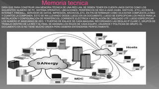 DIRÍA QUE PARA CONSTRUIR UNA MEMORIA TÉCNICA DE UNA RED LAN, SE DEBEN TENER EN CUENTA UNOS DATOS COMO LOS
SIGUIENTES: NUMERO DE PC, SISTEMA OPERATIVO, UBICACIONES, PERIFÉRICOS DE RED A USAR (HUBS, SWITCHS...ETC), ACCESO A
INTERNET, FIREWALL, SERVIDOR DE DATOS, IMPRESIÓN, ARCHIVOS..ETC, EN FIN DETERMINAR COMO VA A ESTAR COMPUESTA LA RED
Y CUANTOS LA COMPONEN, ESTO SE IRA LLEVANDO DESDE LUEGO EN UN DOCUMENTO, LUEGO SE ESPECIFICAN LOS PASOS PARA LA
INSTALACIÓN Y CONFIGURACIÓN DE PERIFÉRICOS, CORRIENTE ELÉCTRICA Y INSTALACIÓN DE CABLEADO UTP, LUEGO ESPECIFICAR
LOS NUMERO IP, MASCARAS DE RED, Y PUERTAS DE ENLACE DE CADA MAQUINA, RECORDANDO LAS REGLAS IP CLASE C, GRUPOS DE
TRABAJO DENTRO DE LA RED Y AL FINAL SE ASIGNAN LOS ROLES DE CADA EQUIPO, USUARIOS Y POLÍTICAS DE GRUPO. EL
DOCUMENTO EN SI NO TIENE MUCHO ORDEN PERO DEBERÍA ENTENDERSE PERFECTAMENTE.
 