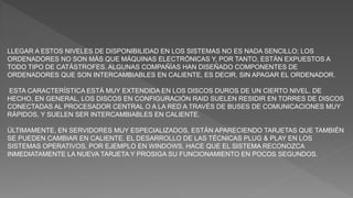 LLEGAR A ESTOS NIVELES DE DISPONIBILIDAD EN LOS SISTEMAS NO ES NADA SENCILLO; LOS
ORDENADORES NO SON MÁS QUE MÁQUINAS ELECTRÓNICAS Y, POR TANTO, ESTÁN EXPUESTOS A
TODO TIPO DE CATÁSTROFES. ALGUNAS COMPAÑÍAS HAN DISEÑADO COMPONENTES DE
ORDENADORES QUE SON INTERCAMBIABLES EN CALIENTE, ES DECIR, SIN APAGAR EL ORDENADOR.
ESTA CARACTERÍSTICA ESTÁ MUY EXTENDIDA EN LOS DISCOS DUROS DE UN CIERTO NIVEL. DE
HECHO, EN GENERAL, LOS DISCOS EN CONFIGURACIÓN RAID SUELEN RESIDIR EN TORRES DE DISCOS
CONECTADAS AL PROCESADOR CENTRAL O A LA RED A TRAVÉS DE BUSES DE COMUNICACIONES MUY
RÁPIDOS, Y SUELEN SER INTERCAMBIABLES EN CALIENTE.
ÚLTIMAMENTE, EN SERVIDORES MUY ESPECIALIZADOS, ESTÁN APARECIENDO TARJETAS QUE TAMBIÉN
SE PUEDEN CAMBIAR EN CALIENTE. EL DESARROLLO DE LAS TÉCNICAS PLUG & PLAY EN LOS
SISTEMAS OPERATIVOS, POR EJEMPLO EN WINDOWS, HACE QUE EL SISTEMA RECONOZCA
INMEDIATAMENTE LA NUEVA TARJETA Y PROSIGA SU FUNCIONAMIENTO EN POCOS SEGUNDOS.
 
