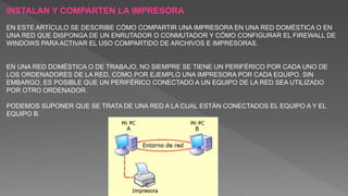 INSTALAN Y COMPARTEN LA IMPRESORA
EN ESTE ARTÍCULO SE DESCRIBE CÓMO COMPARTIR UNA IMPRESORA EN UNA RED DOMÉSTICA O EN
UNA RED QUE DISPONGA DE UN ENRUTADOR O CONMUTADOR Y CÓMO CONFIGURAR EL FIREWALL DE
WINDOWS PARA ACTIVAR EL USO COMPARTIDO DE ARCHIVOS E IMPRESORAS.
EN UNA RED DOMÉSTICA O DE TRABAJO, NO SIEMPRE SE TIENE UN PERIFÉRICO POR CADA UNO DE
LOS ORDENADORES DE LA RED, COMO POR EJEMPLO UNA IMPRESORA POR CADA EQUIPO. SIN
EMBARGO, ES POSIBLE QUE UN PERIFÉRICO CONECTADO A UN EQUIPO DE LA RED SEA UTILIZADO
POR OTRO ORDENADOR.
PODEMOS SUPONER QUE SE TRATA DE UNA RED A LA CUAL ESTÁN CONECTADOS EL EQUIPO A Y EL
EQUIPO B.
 