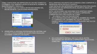 CÓMO CONFIGURAR UNA IMPRESORA EN UNA RED DOMÉSTICA
LO PRIMERO QUE DEBEMOS HACER ES BUSCAR EL NOMBRE DE
NUESTRO EQUIPO. PARA ELLO:
1. VE A INICIO, HAZ CLIC CON EL BOTÓN SECUNDARIO DEL
MOUSE EN MI PC Y SELECCIONA PROPIEDADES.
2. APARECERÁ LA VENTANA PROPIEDADES DEL SISTEMA. HAZ
CLIC EN LA FICHA NOMBRE DE EQUIPO PARA VISUALIZAR
ELNOMBRE COMPLETO DE EQUIPO.
EN EL APARTADO SIGUIENTE EXPLICAREMOS CÓMO COMPARTIR LA
IMPRESORA INSTALADA EN EL EQUIPO A.
CÓMO INSTALAR UNA IMPRESORA COMPARTIDA POR OTRO EQUIPO
PARA INSTALAR UNA IMPRESORA EN EL EQUIPO B, SIGUE LOS
SIGUIENTES PASOS:
NOTA: LAS ACCIONES QUE DESCRIBE ESTE APARTADO DEBEN
REALIZARSE EN EL EQUIPO QUE UTILIZARÁ LA IMPRESORA
COMPARTIDA POR OTRO EQUIPO DE LA RED.
1. VE A INICIO Y HAZ CLIC EN EJECUTAR.
2. EN LA VENTANA EJECUTAR, ESCRIBE EL NOMBRE DEL EQUIPO
A Y COMIENZA CON “NOMBRE DEL EQUIPO”. EN ESTE
EJEMPLO SERÍA VCP1142ESP. A CONTINUACIÓN, HAZ CLIC EN
ACEPTAR.
3. EN LA SIGUIENTE VENTANA, HAZ CLIC CON EL BOTÓN
SECUNDARIO DEL MOUSE EN LA IMPRESORA Y SELECCIONA
CONECTAR.
 