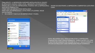 FINALMENTE, LA IMPRESORA QUEDARÁ INSTALADA EN EL EQUIPO
B LISTA PARA USARSE COMO LOCAL. MEDIANTE LOS SIGUIENTES
PASOS, EN LA LISTA DE IMPRESORAS, PODRÁS VER LA IMPRESORA
QUE ESTÁ COMPARTIDA.
CÓMO VER LAS IMPRESORAS INSTALADAS
PARA VER LAS IMPRESORAS LISTAS PARA UTILIZARSE, SIGUE
ESTOS PASOS:
1. VE A INICIO Y HAZ CLIC EN IMPRESORAS Y FAXES.
2. AHORA SE MOSTRARÁ LA IMPRESORA COMPARTIDA LISTA PARA
USAR.
NOTA: RECUERDA QUE, PARA ESTABLECER LA IMPRESORA
COMPARTIDA COMO PREDETERMINADA, DEBES HACER CLIC CON
EL BOTÓN SECUNDARIO DEL MOUSE EN ELLA Y SELECCIONAR LA
OPCIÓN ESTABLECER COMO IMPRESORA PREDETERMINADA
 