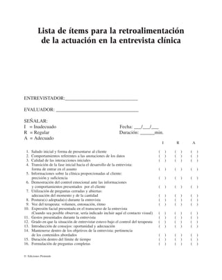 Lista de ítems para la retroalimentación
           de la actuación en la entrevista clínica




ENTREVISTADOR:______________________________

EVALUADOR: __________________________________

SEÑALAR:
I = Inadecuado                                               Fecha: ___/___/___
R = Regular                                                  Duración: ______min.
A = Adecuado
                                                                                          I           R           A

 1.   Saludo inicial y forma de presentarse al cliente                                (       )   (       )   (       )
 2.   Comportamientos referentes a las anotaciones de los datos                       (       )   (       )   (       )
 3.   Calidad de las interacciones iniciales                                          (       )   (       )   (       )
 4.   Transición de la fase inicial hacia el desarrollo de la entrevista:
      forma de entrar en el asunto                                                    (       )   (       )   (       )
 5.   Informaciones sobre la clínica proporcionadas al cliente:
      precisión y suficiencia                                                         (       )   (       )   (       )
 6.   Demostración del control emocional ante las informaciones
      y comportamientos presentados por el cliente                                    (       )   (       )   (       )
 7.   Utilización de preguntas cerradas y abiertas:
      adecuación del momento y de la cantidad                                         (       )   (       )   (       )
 8.   Postura(s) adoptada(s) durante la entrevista                                    (       )   (       )   (       )
 9.   Voz del terapeuta: volumen, entonación, ritmo                                   (       )   (       )   (       )
10.   Expresión facial presentada en el transcurso de la entrevista
      (Cuando sea posible observar, sería indicado incluir aquí el contacto visual)   (       )   (       )   (       )
11.   Gestos presentados durante la entrevista                                        (       )   (       )   (       )
12.   Grado en que la situación de entrevistar estuvo bajo el control del terapeuta   (       )   (       )   (       )
13.   Introducción de consejos: oportunidad y adecuación                              (       )   (       )   (       )
14.   Mantenerse dentro de los objetivos de la entrevista: pertinencia
      de los contenidos abordados                                                     (       )   (       )   (       )
15.   Duración dentro del límite de tiempo                                            (       )   (       )   (       )
16.   Formulación de preguntas completas                                              (       )   (       )   (       )


© Ediciones Pirámide
 