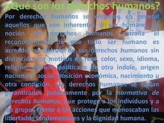 ¿¡Qué son los derechos humanos?
Por derechos humanos se entiende en general
aquellos que son inherentes al ser humano. La
noción de derechos humanos entraña el
reconocimiento de que todo ser humano es
acreedor al disfrute de sus derechos humanos sin
distinción por motivos de raza, color, sexo, idioma,
religión, opinión política o de otra índole, origen
nacional o social, posición económica, nacimiento u
otra condición. Los derechos humanos se hallan
garantizados jurídicamente por la normativa de
derechos humanos, que protege a los individuos y a
los grupos frente a las acciones que menoscaban las
libertades fundamentales y la dignidad humana.
 