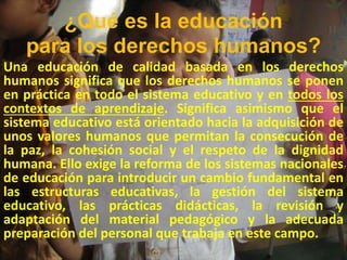 ¿Qué es la educación
para los derechos humanos?
Una educación de calidad basada en los derechos
humanos significa que los derechos humanos se ponen
en práctica en todo el sistema educativo y en todos los
contextos de aprendizaje. Significa asimismo que el
sistema educativo está orientado hacia la adquisición de
unos valores humanos que permitan la consecución de
la paz, la cohesión social y el respeto de la dignidad
humana. Ello exige la reforma de los sistemas nacionales
de educación para introducir un cambio fundamental en
las estructuras educativas, la gestión del sistema
educativo, las prácticas didácticas, la revisión y
adaptación del material pedagógico y la adecuada
preparación del personal que trabaja en este campo.
 