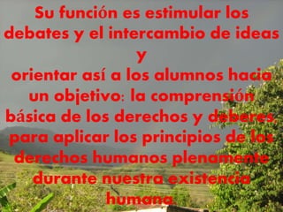 Su función es estimular los
debates y el intercambio de ideas
y
orientar así a los alumnos hacia
un objetivo: la comprensión
básica de los derechos y deberes,
para aplicar los principios de los
derechos humanos plenamente
durante nuestra existencia
humana.
 