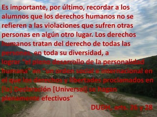 Es importante, por último, recordar a los
alumnos que los derechos humanos no se
refieren a las violaciones que sufren otras
personas en algún otro lugar. Los derechos
humanos tratan del derecho de todas las
personas, en toda su diversidad, a
lograr “el pleno desarrollo de la personalidad
humana” en “un orden social e internacional en
el que los derechos y libertades proclamados en
[la] Declaración [Universal] se hagan
plenamente efectivos”
DUDH, arts. 26 y 28
 